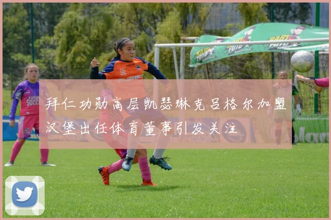 拜仁功勋高层凯瑟琳克吕格尔加盟汉堡出任体育董事引发关注