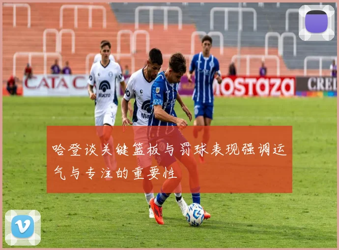 哈登谈关键篮板与罚球表现强调运气与专注的重要性